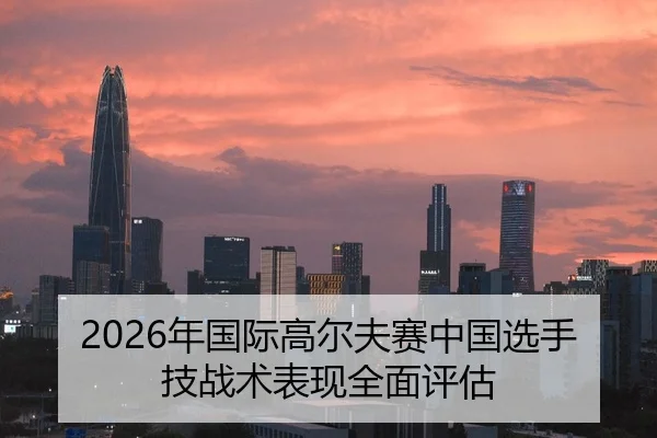 2026年国际高尔夫赛中国选手技战术表现全面评估