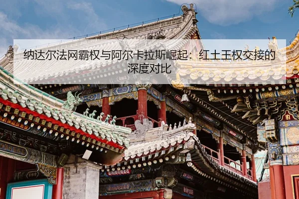 纳达尔法网霸权与阿尔卡拉斯崛起：红土王权交接的深度对比
